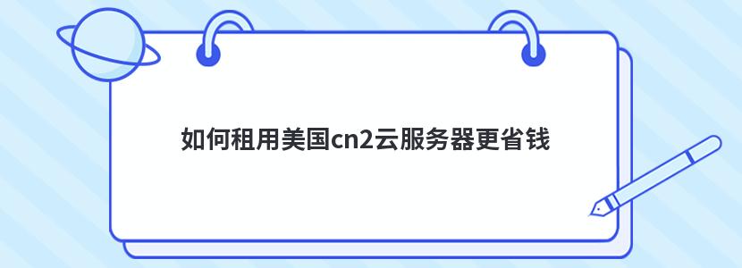 如何租用美国cn2云服务器更省钱 如何租用美国cn2云服务器更省钱